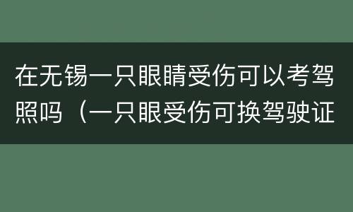 在无锡一只眼睛受伤可以考驾照吗（一只眼受伤可换驾驶证吗）