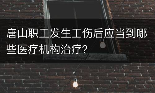 唐山职工发生工伤后应当到哪些医疗机构治疗？