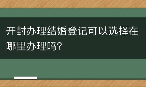 开封办理结婚登记可以选择在哪里办理吗？