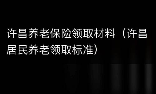 许昌养老保险领取材料（许昌居民养老领取标准）
