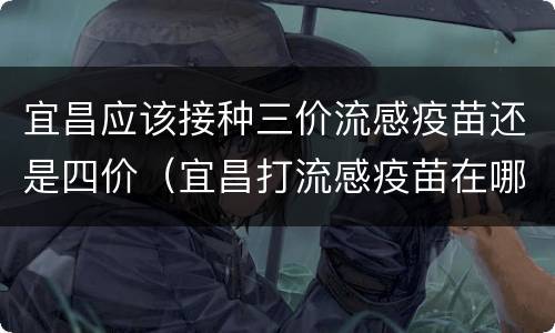 宜昌应该接种三价流感疫苗还是四价（宜昌打流感疫苗在哪里预约）