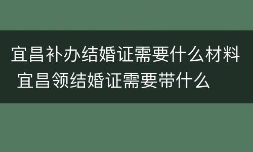 宜昌补办结婚证需要什么材料 宜昌领结婚证需要带什么