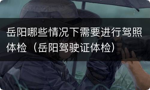 岳阳哪些情况下需要进行驾照体检（岳阳驾驶证体检）