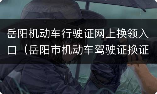 岳阳机动车行驶证网上换领入口（岳阳市机动车驾驶证换证）