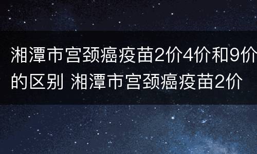 湘潭市宫颈癌疫苗2价4价和9价的区别 湘潭市宫颈癌疫苗2价4价和9价的区别
