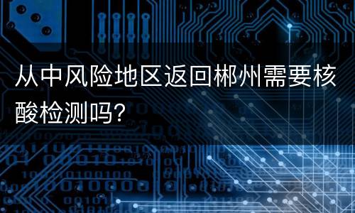 从中风险地区返回郴州需要核酸检测吗？