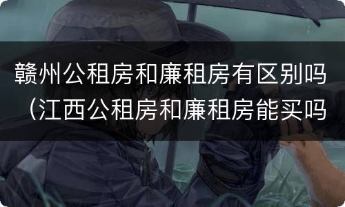 赣州公租房和廉租房有区别吗（江西公租房和廉租房能买吗）