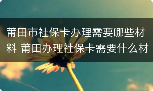 莆田市社保卡办理需要哪些材料 莆田办理社保卡需要什么材料