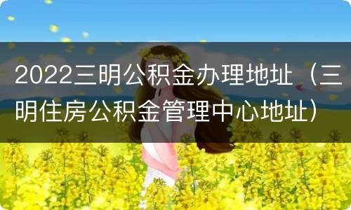 2022三明公积金办理地址（三明住房公积金管理中心地址）