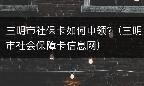 三明市社保卡如何申领?（三明市社会保障卡信息网）