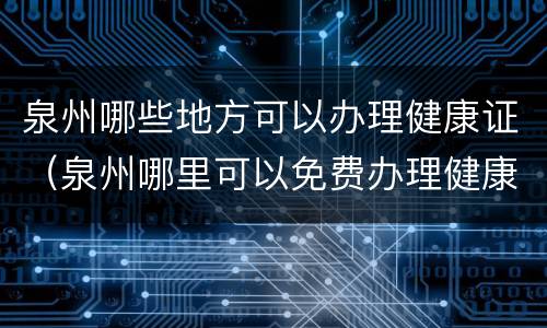 泉州哪些地方可以办理健康证（泉州哪里可以免费办理健康证）