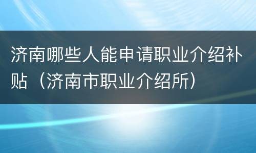 济南哪些人能申请职业介绍补贴（济南市职业介绍所）