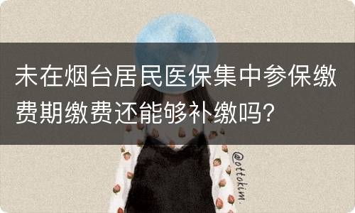 未在烟台居民医保集中参保缴费期缴费还能够补缴吗？