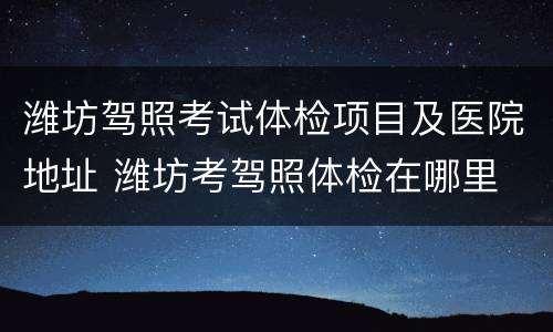 潍坊驾照考试体检项目及医院地址 潍坊考驾照体检在哪里