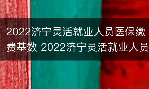 2022济宁灵活就业人员医保缴费基数 2022济宁灵活就业人员医保缴费基数表