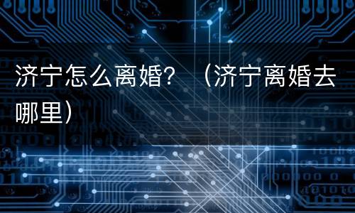 济宁怎么离婚？（济宁离婚去哪里）