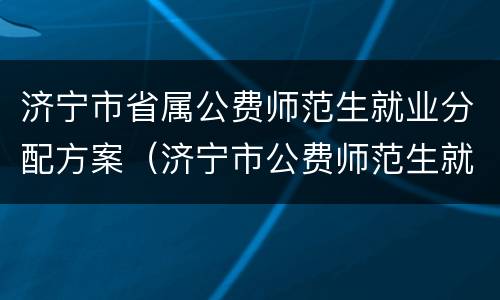 济宁市省属公费师范生就业分配方案（济宁市公费师范生就业实施办法）