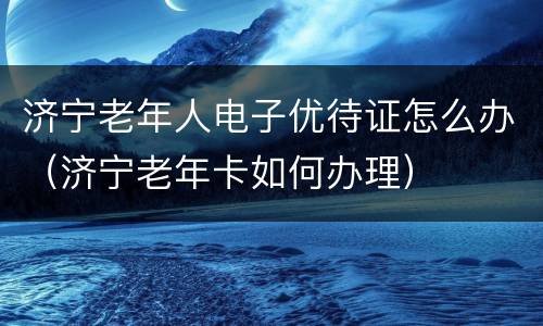 济宁老年人电子优待证怎么办（济宁老年卡如何办理）