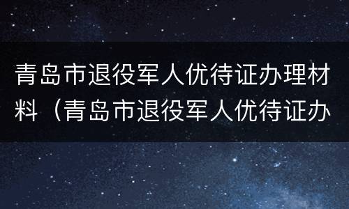 青岛市退役军人优待证办理材料（青岛市退役军人优待证办理材料是什么）