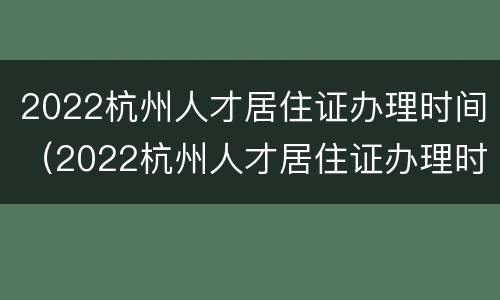 2022杭州人才居住证办理时间（2022杭州人才居住证办理时间长吗）