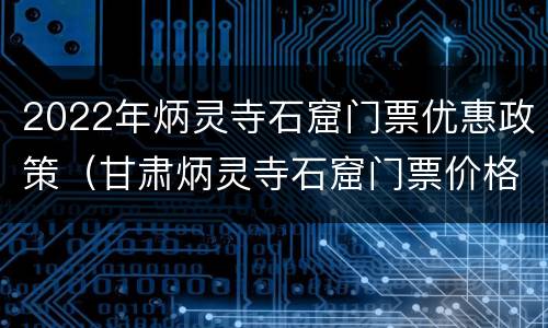 2022年炳灵寺石窟门票优惠政策（甘肃炳灵寺石窟门票价格）