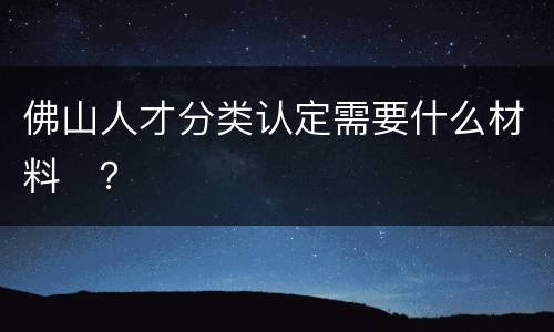 佛山人才分类认定需要什么材料​？