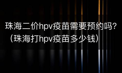 珠海二价hpv疫苗需要预约吗？（珠海打hpv疫苗多少钱）
