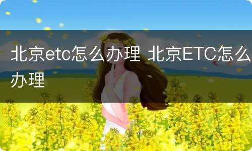 北京etc怎么办理 北京ETC怎么办理