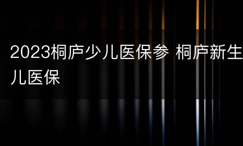 2023桐庐少儿医保参 桐庐新生儿医保