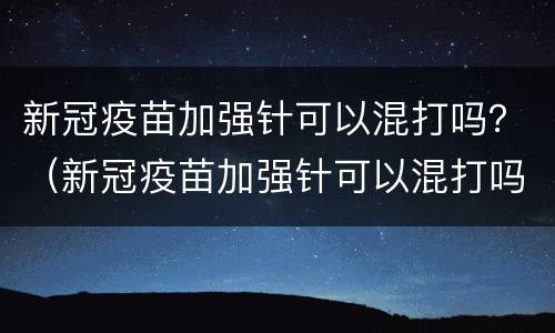 新冠疫苗加强针可以混打吗？（新冠疫苗加强针可以混打吗科兴和安徽智飞）