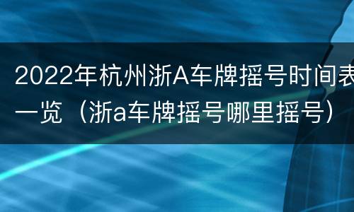 2022年杭州浙A车牌摇号时间表一览（浙a车牌摇号哪里摇号）