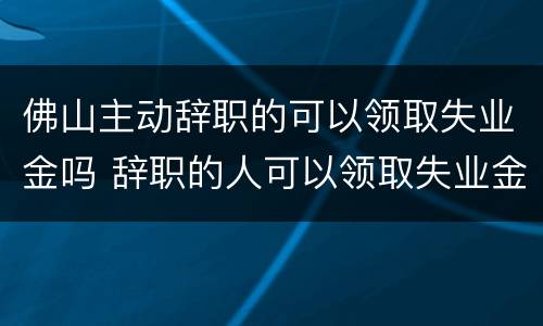 佛山主动辞职的可以领取失业金吗 辞职的人可以领取失业金吗