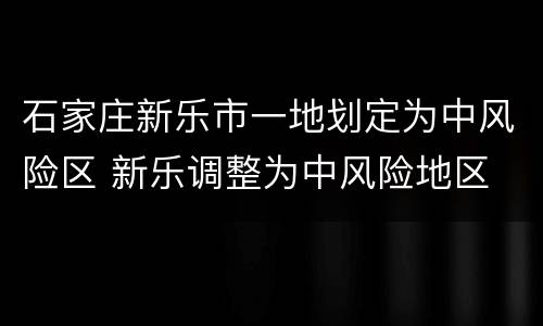 石家庄新乐市一地划定为中风险区 新乐调整为中风险地区