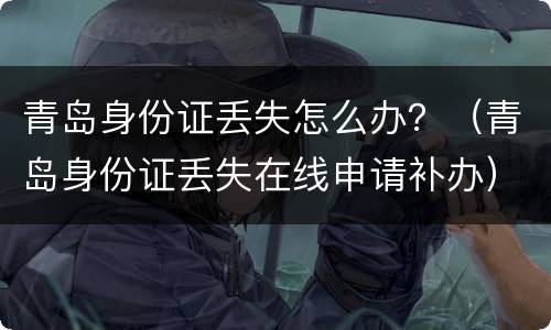 青岛身份证丢失怎么办？（青岛身份证丢失在线申请补办）