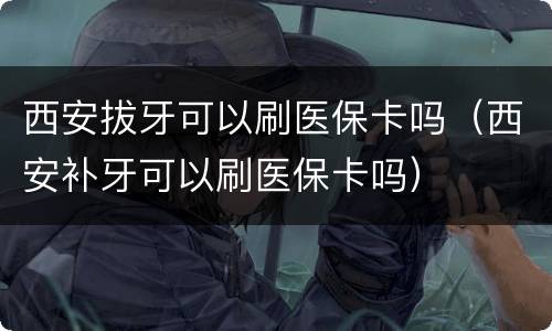 西安拔牙可以刷医保卡吗（西安补牙可以刷医保卡吗）