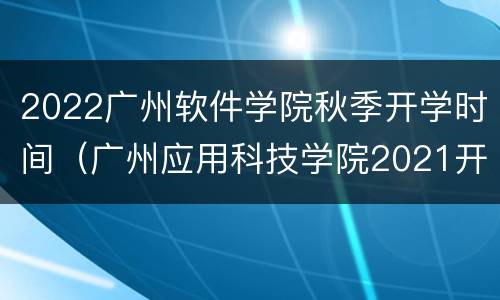 2022广州软件学院秋季开学时间（广州应用科技学院2021开学时间）