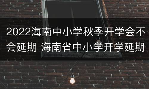 2022海南中小学秋季开学会不会延期 海南省中小学开学延期