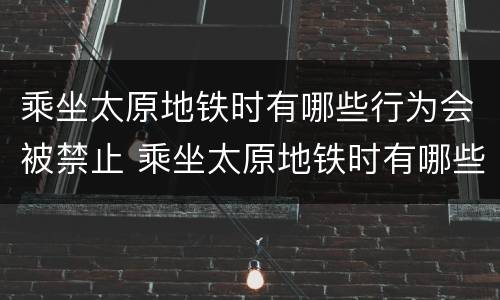 乘坐太原地铁时有哪些行为会被禁止 乘坐太原地铁时有哪些行为会被禁止驾驶