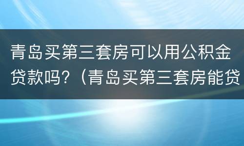 青岛买第三套房可以用公积金贷款吗?（青岛买第三套房能贷款吗）
