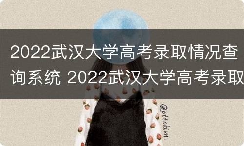 2022武汉大学高考录取情况查询系统 2022武汉大学高考录取情况查询系统官网