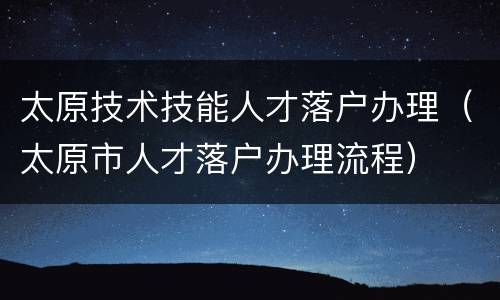 太原技术技能人才落户办理（太原市人才落户办理流程）