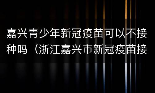 嘉兴青少年新冠疫苗可以不接种吗（浙江嘉兴市新冠疫苗接种政策）