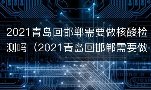 2021青岛回邯郸需要做核酸检测吗（2021青岛回邯郸需要做核酸检测吗现在）