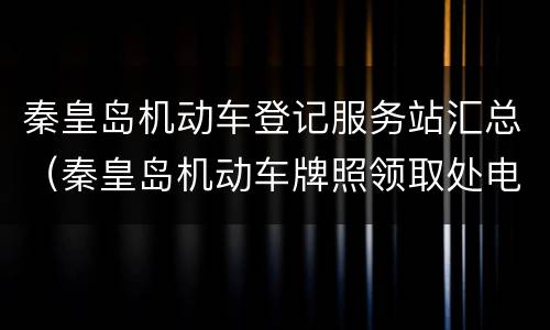 秦皇岛机动车登记服务站汇总（秦皇岛机动车牌照领取处电话）
