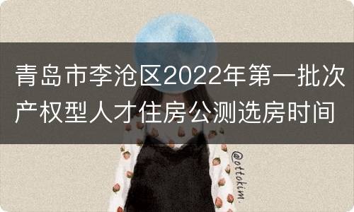 青岛市李沧区2022年第一批次产权型人才住房公测选房时间