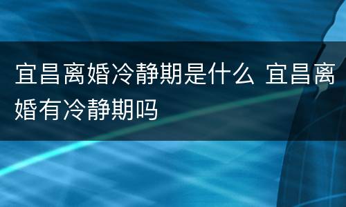 宜昌离婚冷静期是什么 宜昌离婚有冷静期吗