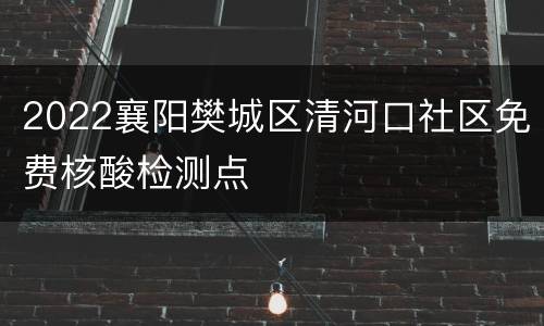 2022襄阳樊城区清河口社区免费核酸检测点