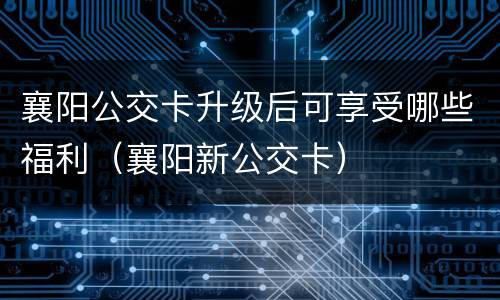 襄阳公交卡升级后可享受哪些福利（襄阳新公交卡）