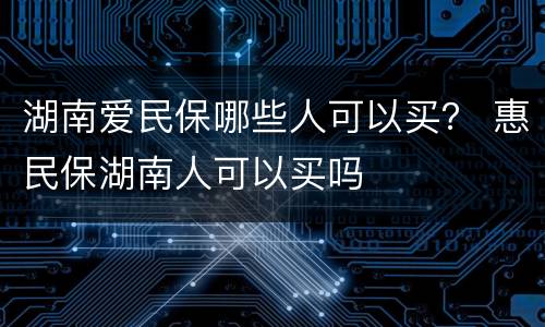 湖南爱民保哪些人可以买？ 惠民保湖南人可以买吗