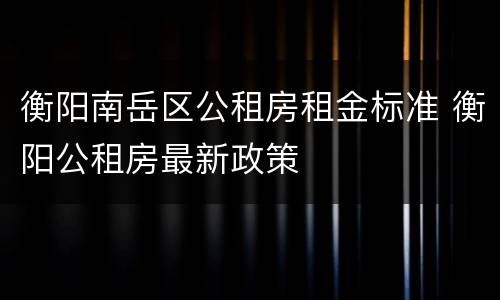 衡阳南岳区公租房租金标准 衡阳公租房最新政策